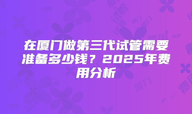 在厦门做第三代试管需要准备多少钱？2025年费用分析