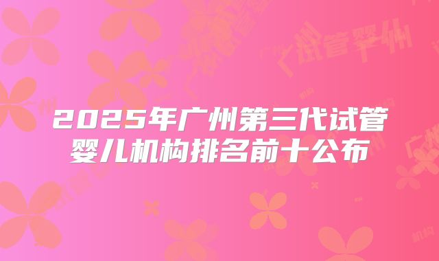 2025年广州第三代试管婴儿机构排名前十公布
