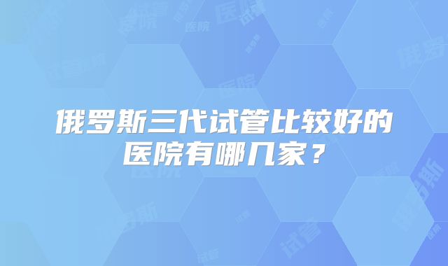 俄罗斯三代试管比较好的医院有哪几家?