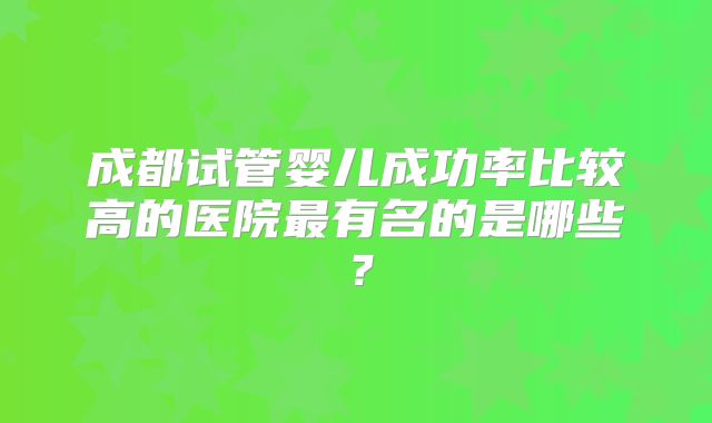 成都试管婴儿成功率比较高的医院最有名的是哪些?