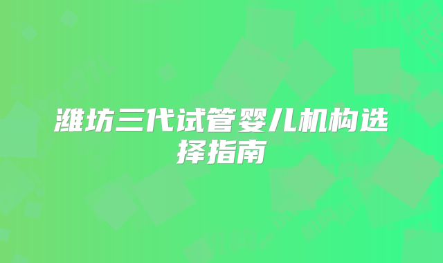 潍坊三代试管婴儿机构选择指南