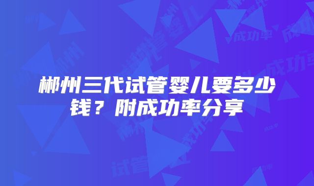 郴州三代试管婴儿要多少钱?附成功率分享