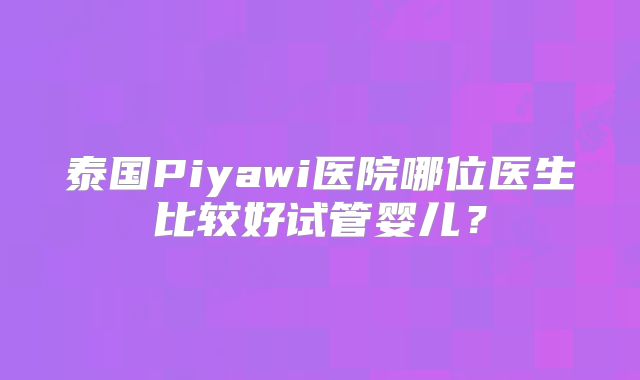 泰国Piyawi医院哪位医生比较好试管婴儿？