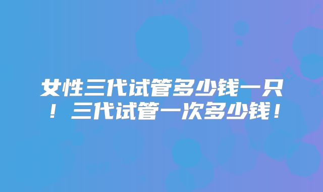 女性三代试管多少钱一只！三代试管一次多少钱！