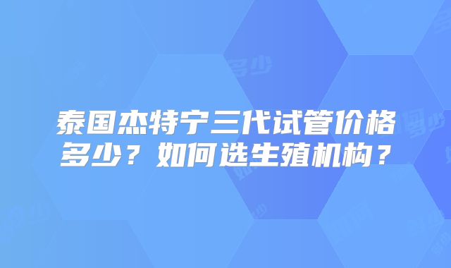 泰国杰特宁三代试管价格多少？如何选生殖机构？
