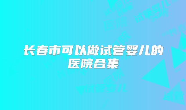 长春市可以做试管婴儿的医院合集