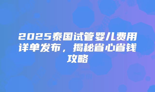 2025泰国试管婴儿费用详单发布,揭秘省心省钱攻略