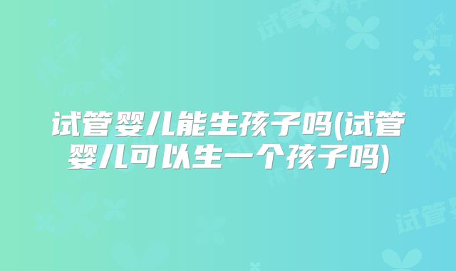 试管婴儿能生孩子吗(试管婴儿可以生一个孩子吗)