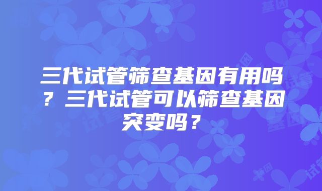 三代试管筛查基因有用吗？三代试管可以筛查基因突变吗？