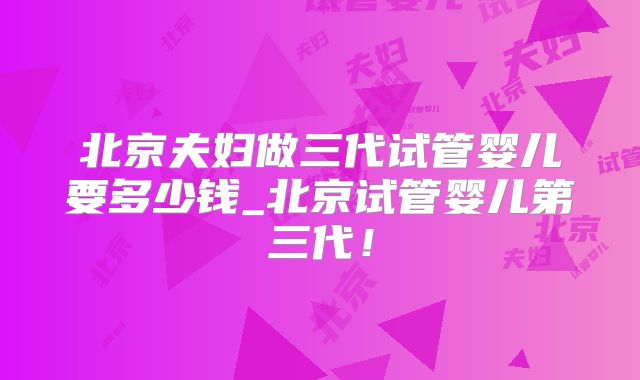 北京夫妇做三代试管婴儿要多少钱_北京试管婴儿第三代!