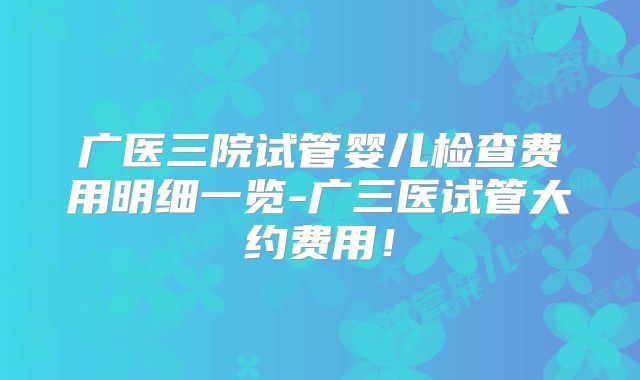 广医三院试管婴儿检查费用明细一览-广三医试管大约费用！