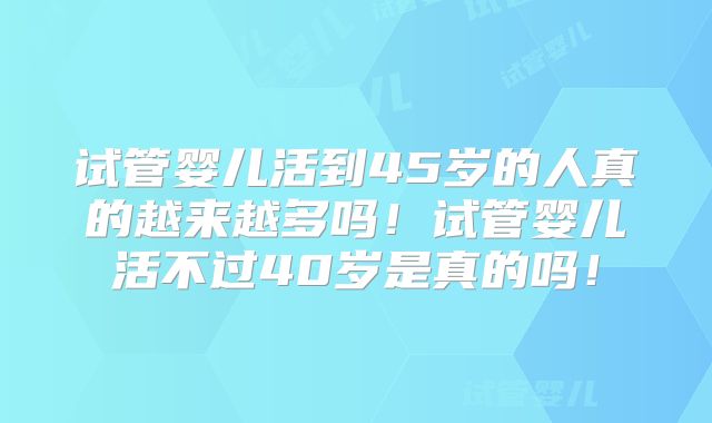 试管婴儿活到45岁的人真的越来越多吗！试管婴儿活不过40岁是真的吗！