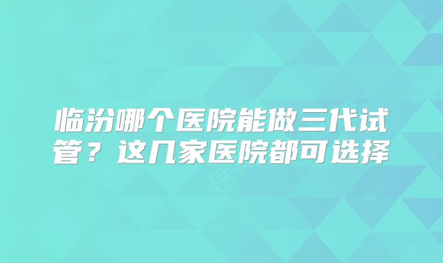 临汾哪个医院能做三代试管？这几家医院都可选择