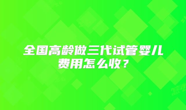 全国高龄做三代试管婴儿费用怎么收?