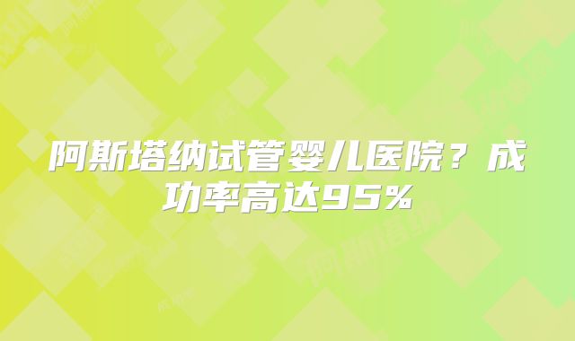 阿斯塔纳试管婴儿医院?成功率高达95%