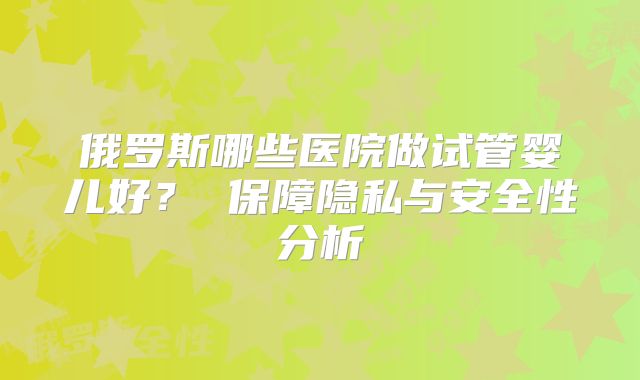 俄罗斯哪些医院做试管婴儿好？ 保障隐私与安全性分析