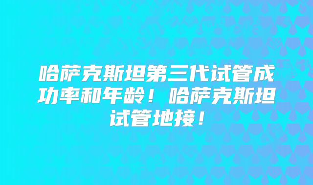哈萨克斯坦第三代试管成功率和年龄！哈萨克斯坦试管地接！