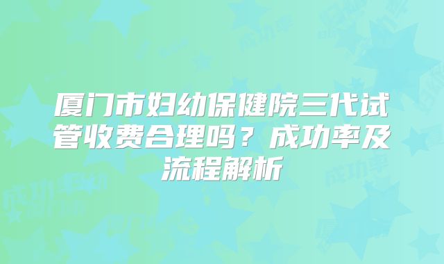 厦门市妇幼保健院三代试管收费合理吗?成功率及流程解析