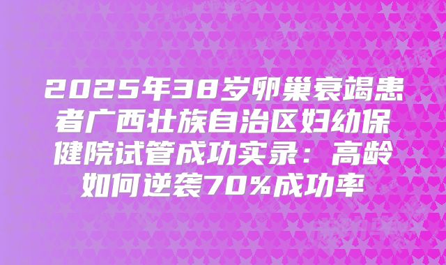 2025年38岁卵巢衰竭患者广西壮族自治区妇幼保健院试管成功实录：高龄如何逆袭70%成功率