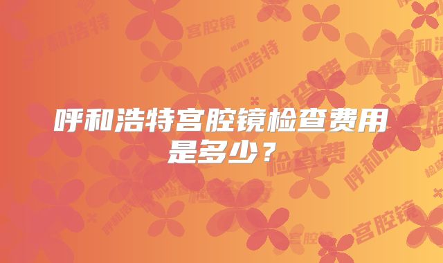 呼和浩特宫腔镜检查费用是多少?