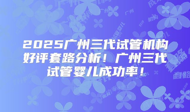2025广州三代试管机构好评套路分析!广州三代试管婴儿成功率!