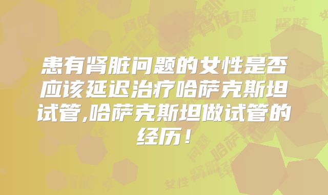 患有肾脏问题的女性是否应该延迟治疗哈萨克斯坦试管,哈萨克斯坦做试管的经历！