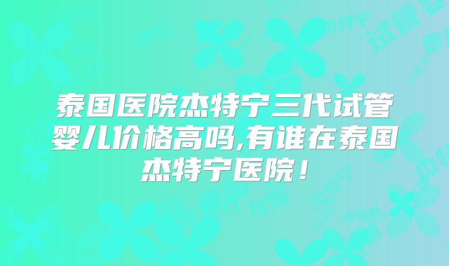 泰国医院杰特宁三代试管婴儿价格高吗,有谁在泰国杰特宁医院！