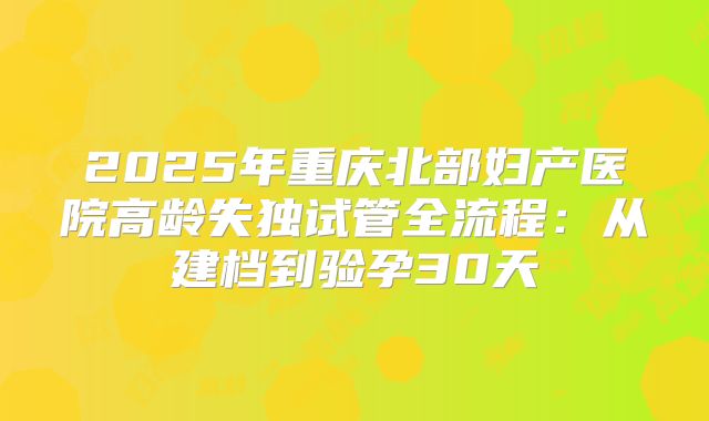 2025年重庆北部妇产医院高龄失独试管全流程：从建档到验孕30天