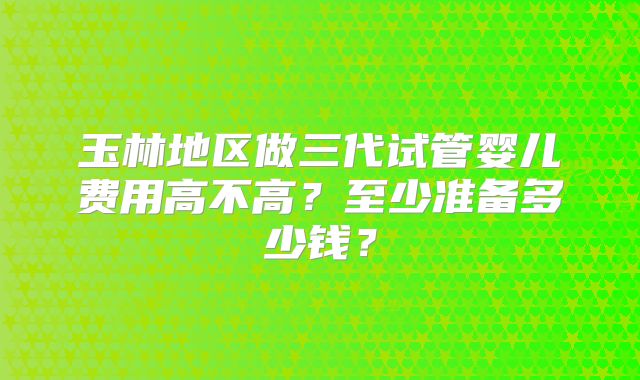 玉林地区做三代试管婴儿费用高不高？至少准备多少钱？