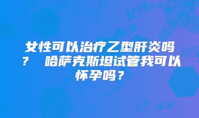 女性可以治疗乙型肝炎吗？ 哈萨克斯坦试管我可以怀孕吗？