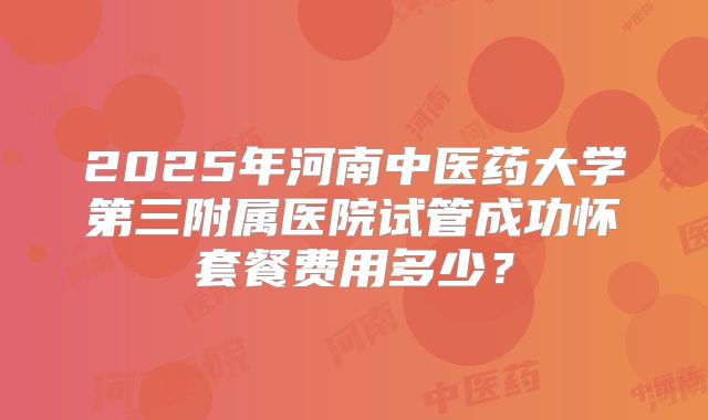 2025年河南中医药大学第三附属医院试管成功怀套餐费用多少？