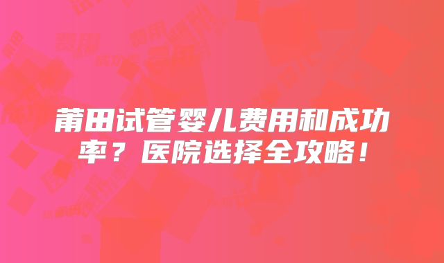 莆田试管婴儿费用和成功率？医院选择全攻略！