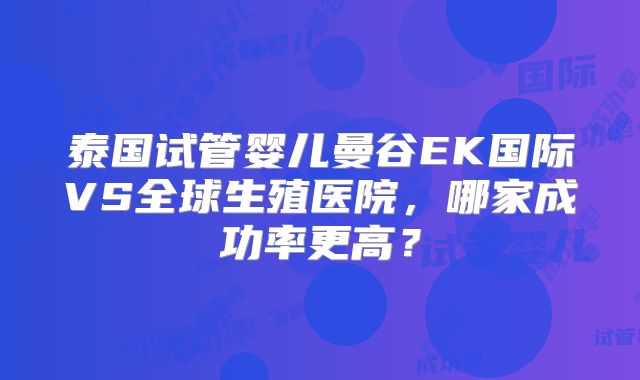 泰国试管婴儿曼谷EK国际VS全球生殖医院，哪家成功率更高？