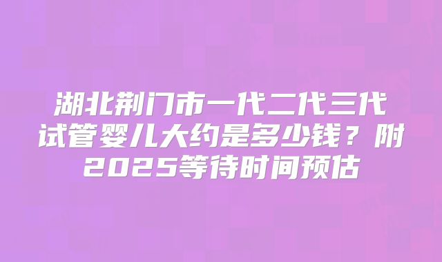 湖北荆门市一代二代三代试管婴儿大约是多少钱？附2025等待时间预估