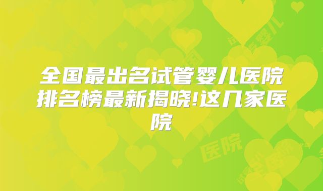 全国最出名试管婴儿医院排名榜最新揭晓!这几家医院
