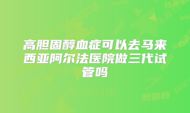 高胆固醇血症可以去马来西亚阿尔法医院做三代试管吗