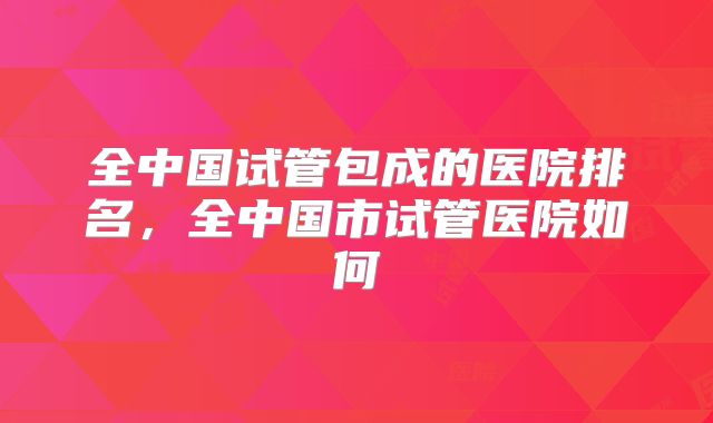 全中国试管包成的医院排名，全中国市试管医院如何