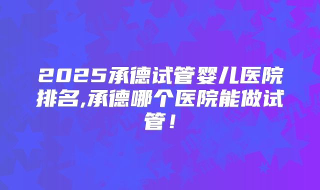 2025承德试管婴儿医院排名,承德哪个医院能做试管！