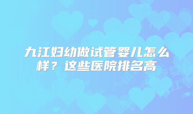 九江妇幼做试管婴儿怎么样?这些医院排名高