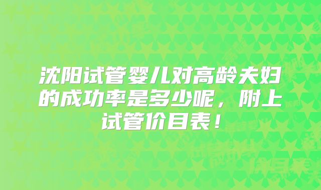 沈阳试管婴儿对高龄夫妇的成功率是多少呢，附上试管价目表！