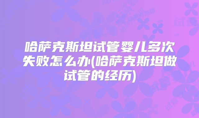 哈萨克斯坦试管婴儿多次失败怎么办(哈萨克斯坦做试管的经历)