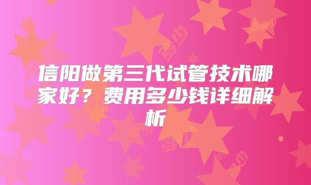 信阳做第三代试管技术哪家好？费用多少钱详细解析