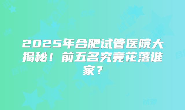 2025年合肥试管医院大揭秘！前五名究竟花落谁家？