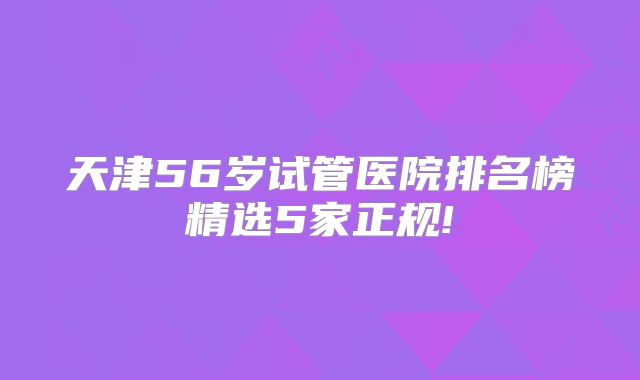 天津56岁试管医院排名榜精选5家正规!