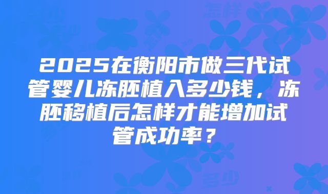 2025在衡阳市做三代试管婴儿冻胚植入多少钱,冻胚移植后怎样才能增加试管成功率?