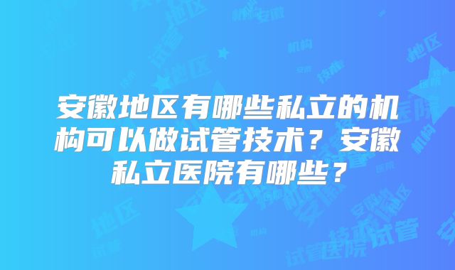 安徽地区有哪些私立的机构可以做试管技术？安徽私立医院有哪些？