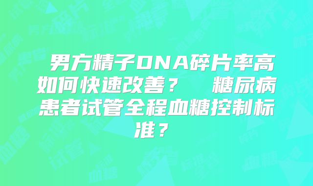 ‌男方精子DNA碎片率高如何快速改善？‌‌糖尿病患者试管全程血糖控制标准？‌