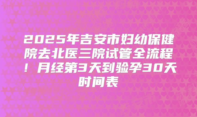 2025年吉安市妇幼保健院去北医三院试管全流程！月经第3天到验孕30天时间表