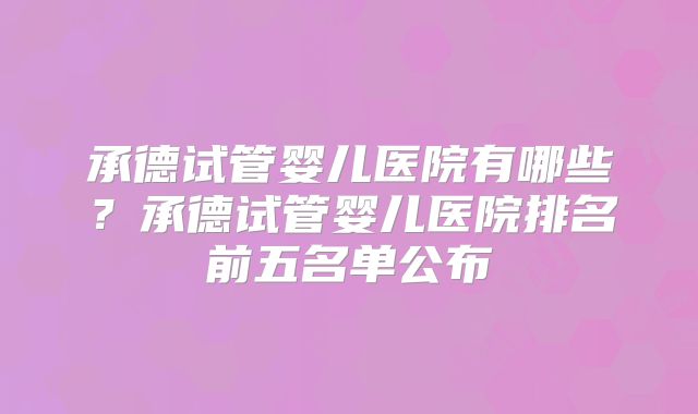 承德试管婴儿医院有哪些？承德试管婴儿医院排名前五名单公布
