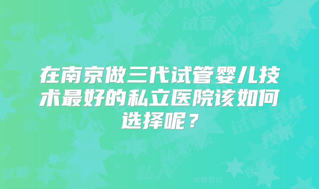 在南京做三代试管婴儿技术最好的私立医院该如何选择呢？